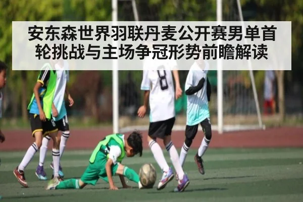 安东森世界羽联丹麦公开赛男单首轮挑战与主场争冠形势前瞻解读