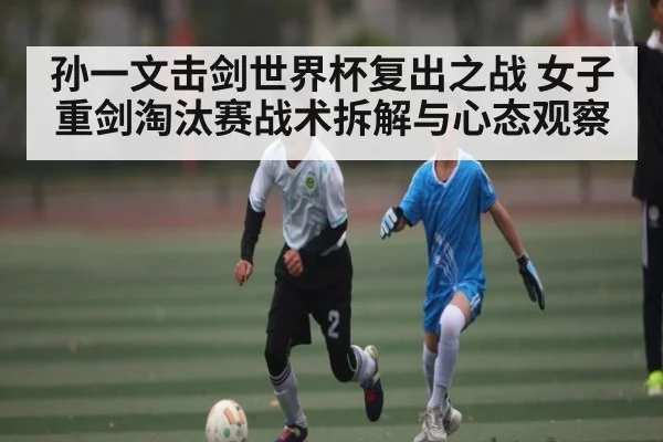 孙一文击剑世界杯复出之战 女子重剑淘汰赛战术拆解与心态观察