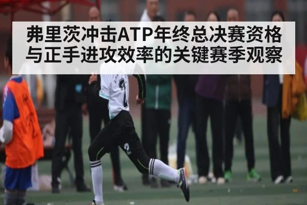 弗里茨冲击ATP年终总决赛资格与正手进攻效率的关键赛季观察
